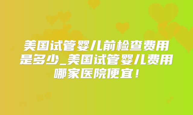 美国试管婴儿前检查费用是多少_美国试管婴儿费用哪家医院便宜！