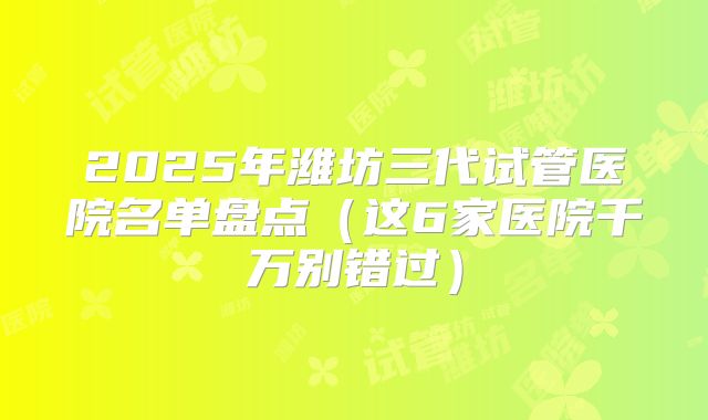 2025年潍坊三代试管医院名单盘点（这6家医院千万别错过）