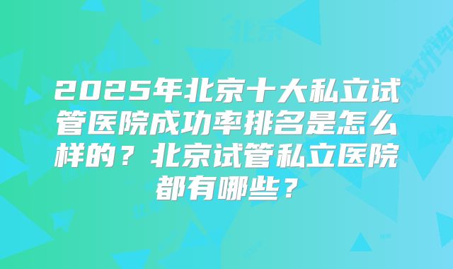 2025年北京十大私立试管医院成功率排名是怎么样的?北京试管私立医院都有哪些?