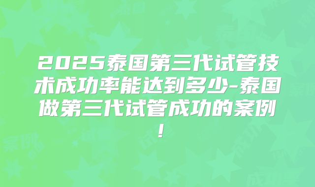 2025泰国第三代试管技术成功率能达到多少-泰国做第三代试管成功的案例!