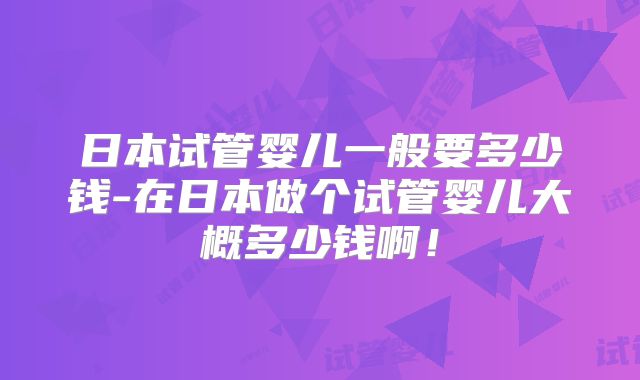日本试管婴儿一般要多少钱-在日本做个试管婴儿大概多少钱啊！