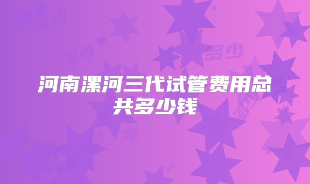 河南漯河三代试管费用总共多少钱
