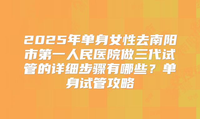 2025年单身女性去南阳市第一人民医院做三代试管的详细步骤有哪些？单身试管攻略