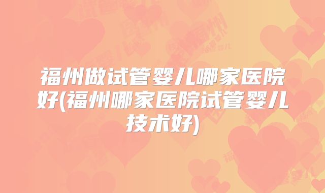 福州做试管婴儿哪家医院好(福州哪家医院试管婴儿技术好)