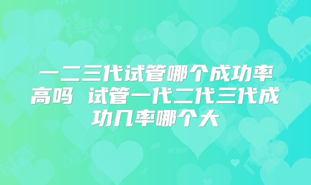 一二三代试管哪个成功率高吗 试管一代二代三代成功几率哪个大