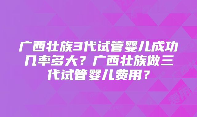 广西壮族3代试管婴儿成功几率多大？广西壮族做三代试管婴儿费用？