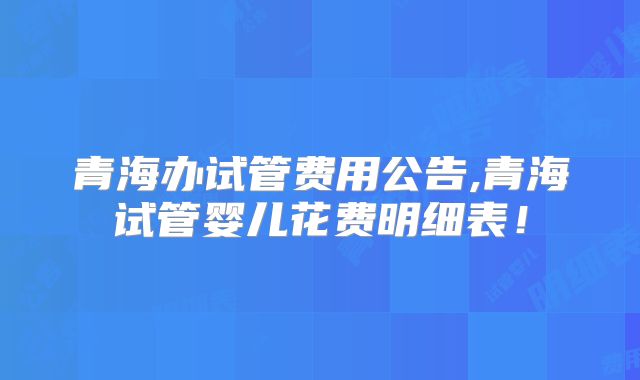 青海办试管费用公告,青海试管婴儿花费明细表！