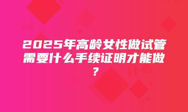2025年高龄女性做试管需要什么手续证明才能做？
