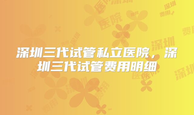 深圳三代试管私立医院，深圳三代试管费用明细