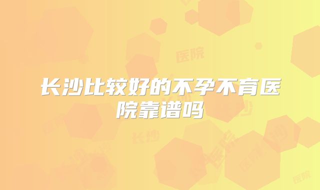 长沙比较好的不孕不育医院靠谱吗