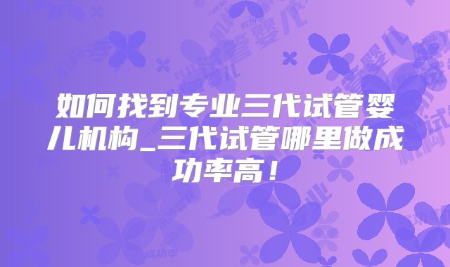 如何找到专业三代试管婴儿机构_三代试管哪里做成功率高！