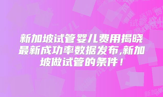 新加坡试管婴儿费用揭晓最新成功率数据发布,新加坡做试管的条件！