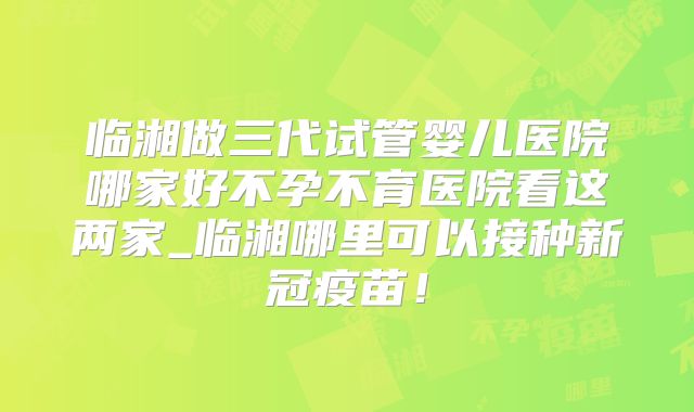 临湘做三代试管婴儿医院哪家好不孕不育医院看这两家_临湘哪里可以接种新冠疫苗！