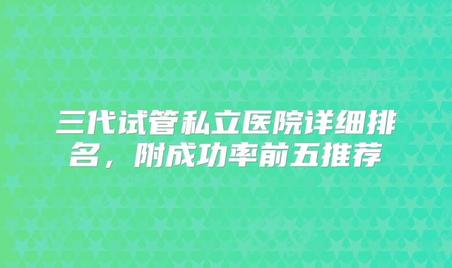 三代试管私立医院详细排名，附成功率前五推荐
