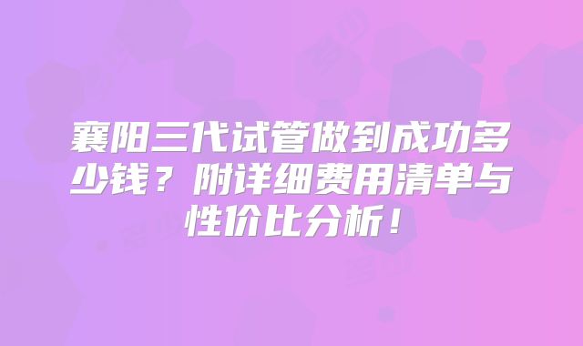 襄阳三代试管做到成功多少钱？附详细费用清单与性价比分析！