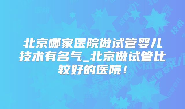 北京哪家医院做试管婴儿技术有名气_北京做试管比较好的医院!