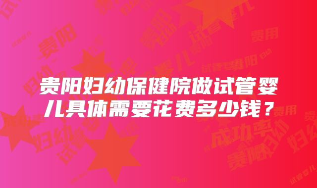 贵阳妇幼保健院做试管婴儿具体需要花费多少钱？