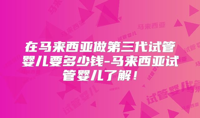 在马来西亚做第三代试管婴儿要多少钱-马来西亚试管婴儿了解！