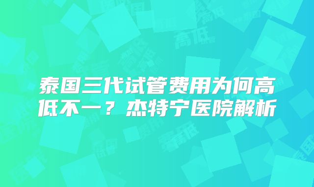 泰国三代试管费用为何高低不一?杰特宁医院解析