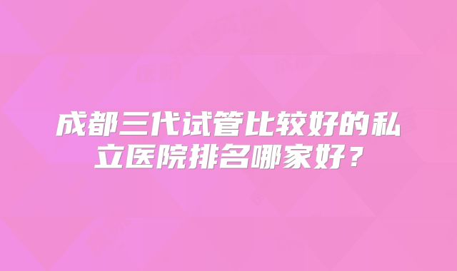 成都三代试管比较好的私立医院排名哪家好？