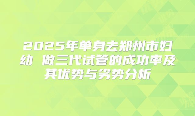 2025年单身去郑州市妇幼 做三代试管的成功率及其优势与劣势分析