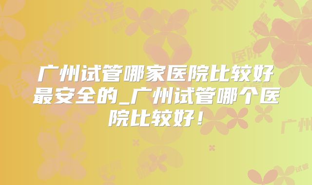 广州试管哪家医院比较好最安全的_广州试管哪个医院比较好!