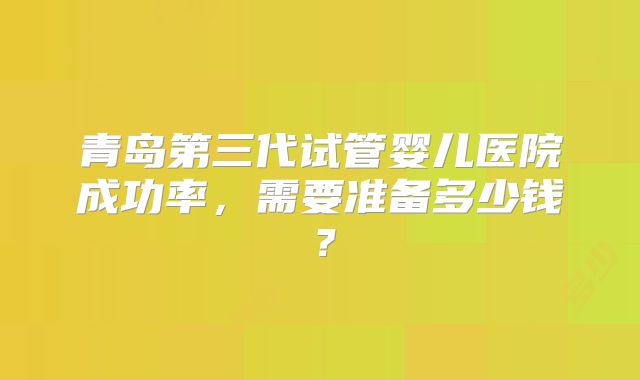 青岛第三代试管婴儿医院成功率，需要准备多少钱？