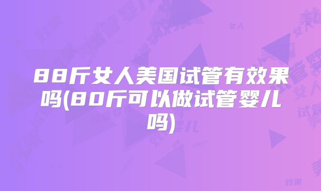 88斤女人美国试管有效果吗(80斤可以做试管婴儿吗)