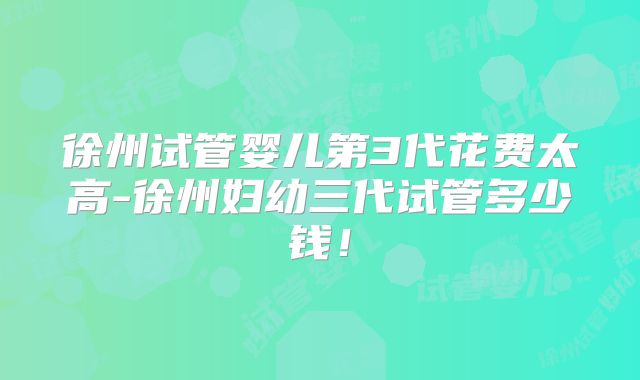 徐州试管婴儿第3代花费太高-徐州妇幼三代试管多少钱!
