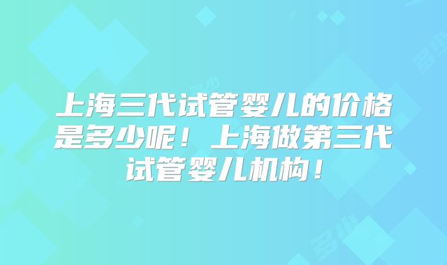 上海三代试管婴儿的价格是多少呢!上海做第三代试管婴儿机构!