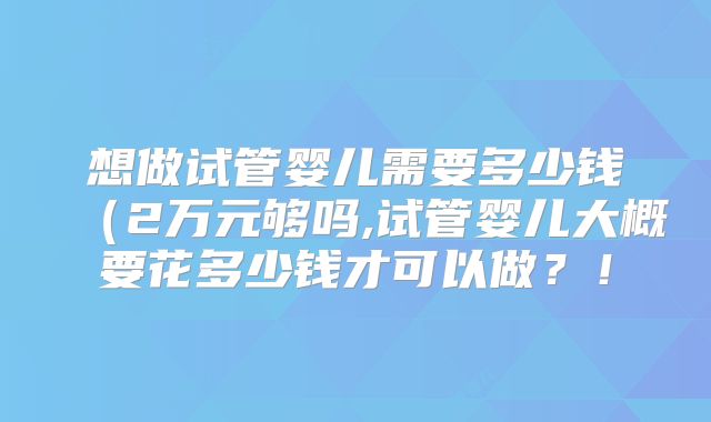 想做试管婴儿需要多少钱(2万元够吗,试管婴儿大概要花多少钱才可以做?!
