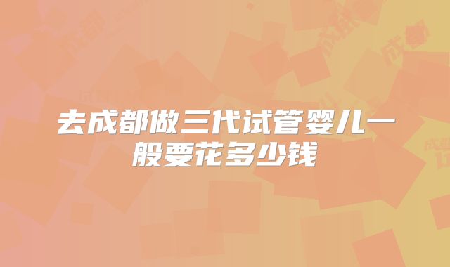 去成都做三代试管婴儿一般要花多少钱