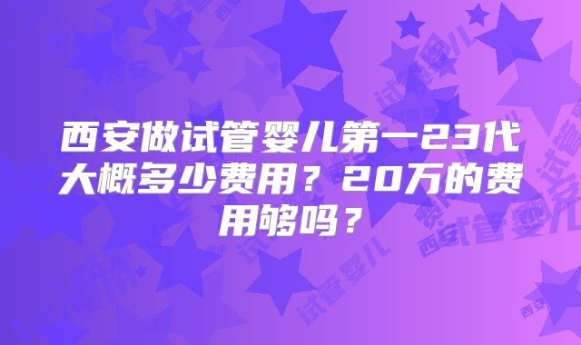 西安做试管婴儿第一23代大概多少费用？20万的费用够吗？