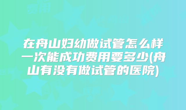 在舟山妇幼做试管怎么样一次能成功费用要多少(舟山有没有做试管的医院)