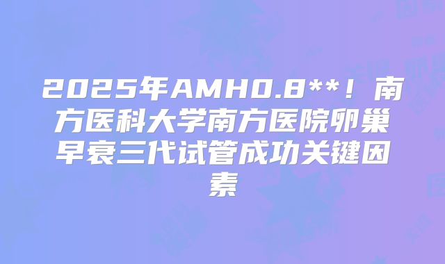2025年AMH0.8**！南方医科大学南方医院卵巢早衰三代试管成功关键因素
