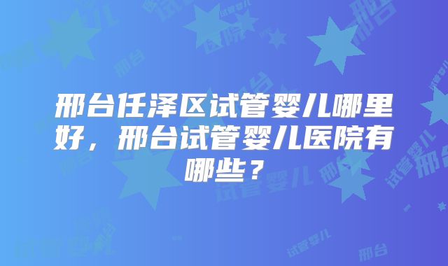 邢台任泽区试管婴儿哪里好，邢台试管婴儿医院有哪些？