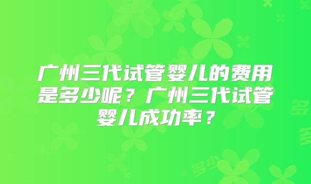 广州三代试管婴儿的费用是多少呢？广州三代试管婴儿成功率？