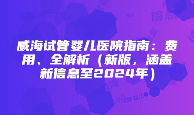 威海试管婴儿医院指南：费用、全解析（新版，涵盖新信息至2024年）