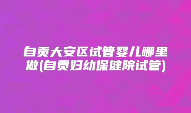自贡大安区试管婴儿哪里做(自贡妇幼保健院试管)