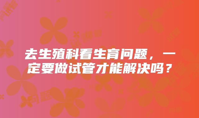 去生殖科看生育问题，一定要做试管才能解决吗？