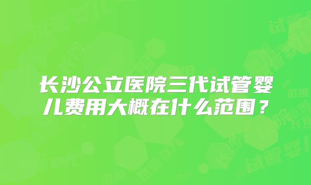 长沙公立医院三代试管婴儿费用大概在什么范围？