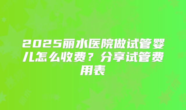 2025丽水医院做试管婴儿怎么收费？分享试管费用表