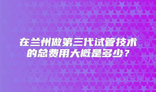 在兰州做第三代试管技术的总费用大概是多少？