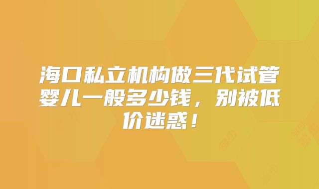 海口私立机构做三代试管婴儿一般多少钱，别被低价迷惑！