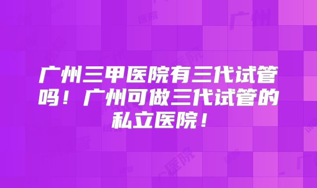 广州三甲医院有三代试管吗！广州可做三代试管的私立医院！