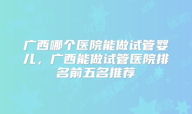 广西哪个医院能做试管婴儿,广西能做试管医院排名前五名推荐