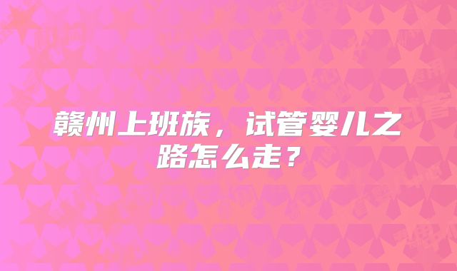 赣州上班族，试管婴儿之路怎么走？