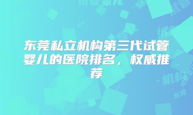 东莞私立机构第三代试管婴儿的医院排名，权威推荐