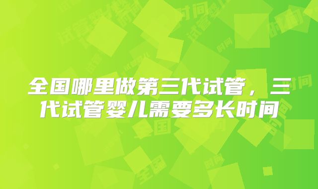 全国哪里做第三代试管，三代试管婴儿需要多长时间