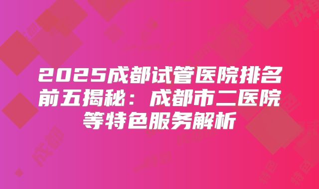 2025成都试管医院排名前五揭秘：成都市二医院等特色服务解析